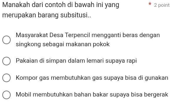 Manakah dari contoh di bawah ini yang 2 point
merupakan barang subsitusi..
Masyarakat Desa Terpencil mengganti beras dengan
singkong sebagai makanan pokok
Pakaian di simpan dalam lemari supaya rapi
Kompor gas membutuhkan gas supaya bisa di gunakan
Mobil membutuhkan bahan bakar supaya bisa bergerak