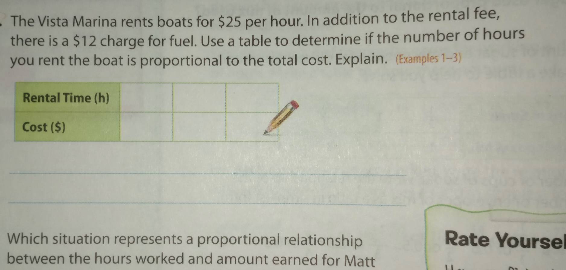 The Vista Marina rents boats for $25 per hour. In addition to the rental fee, 
there is a $12 charge for fuel. Use a table to determine if the number of hours
you rent the boat is proportional to the total cost. Explain. (Examples 1-3) 
_ 
_ 
Which situation represents a proportional relationship Rate Yourse 
between the hours worked and amount earned for Matt