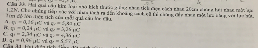 ,92--3, 
Câu 33. Hai quả cầu kim loại nhỏ kích thước giống nhau tích điện cách nhau 20cm chúng hút nhau một lực
1,2N. Cho chúng tiếp xúc với nhau tách ra đến khoảng cách cũ thì chúng đầy nhau một lực bằng với lực hút.
Tìm độ lớn điện tích của mỗi quả cầu lúc đầu.
A. q_1=0,16mu C và q_2=5,84mu C
B. q_1=0,24mu C và q_2=3,26mu C
C. q_1=2,34mu C và q_2=4,36mu C
D. q_1=0,96mu C và q_2=5,57mu C
Câu 34. Hai diện tích điểm đặt