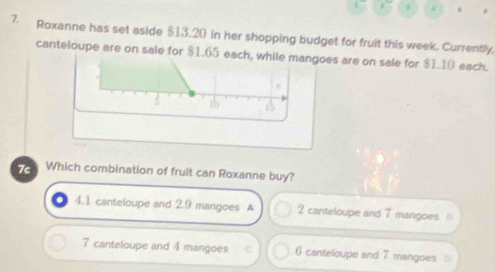 Roxanne has set aside $13.20 in her shopping budget for fruit this week. Currently,
canteloupe are on sale for $1.65 each, while mangoes are on sale for $1.10 each.
10 15
7c Which combination of fruit can Roxanne buy?
4. 1 canteloupe and 2.9 mangoes A 2 canteloupe and 7 mangoes
7 canteloupe and 4 mangoes ( canteloupe and 7 mangoes