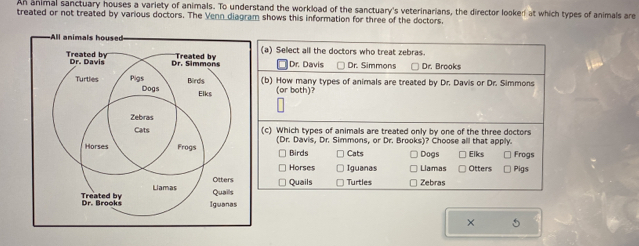 An animal sanctuary houses a variety of animals. To understand the workload of the sanctuary's veterinarians, the director looke! at which types of animals are
treated or not treated by various doctors. The Venn diagram shows this information for three of the doctors.
All animals housed(a) Select all the doctors who treat zebras.
Dr. Davis Dr. Simmons Dr. Brooks
(b) How many types of animals are treated by Dr. Davis or Dr. Simmons
(or both)?
(c) Which types of animals are treated only by one of the three doctors
(Dr. Davis, Dr. Simmons, or Dr. Brooks)? Choose all that apply. Frogs
Birds Cats Dogs Elks
Horses Iguanas Llamas Otters Pigs
Quails Turtles Zebras
× 5