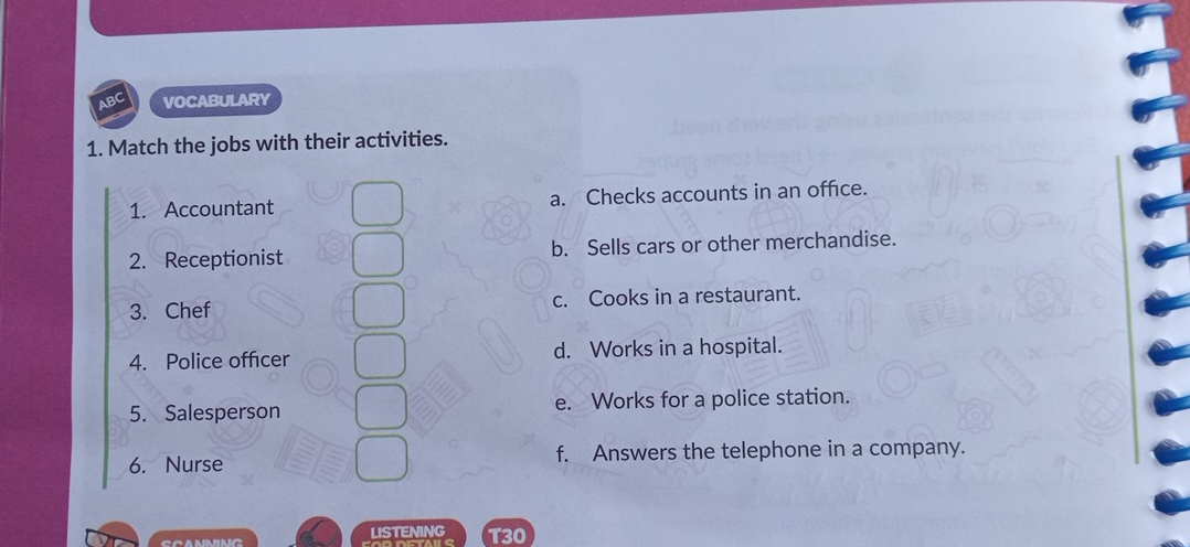 ABC VOCABULARY
1. Match the jobs with their activities.
1. Accountant a. Checks accounts in an office.
2. Receptionist b. Sells cars or other merchandise.
3. Chef c. Cooks in a restaurant.
4. Police officer d. Works in a hospital.
5. Salesperson e. Works for a police station.
6. Nurse f. Answers the telephone in a company.
LISTENING T30
C