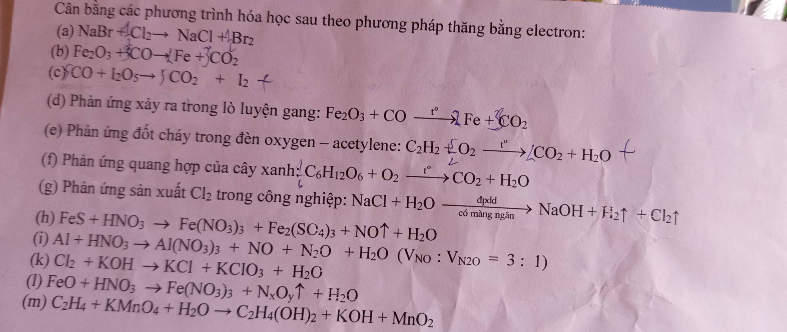 Cân bằng các phương trình hóa học sau theo phương pháp thăng bằng electron:
(a) NaBr+Cl_2to NaCl+ABr_2
(b) Fe_2O_3+3COto [Fe+3CO_2
(c) CO+I_2O_5to JCO_2+I_2
(d) Phản ứng xảy ra trong lò luyện gang: Fe_2O_3+COxrightarrow t°2Fe+3CO_2
(e) Phản ứng đốt cháy trong đèn oxygen - acetylene: C_2H_2+O_2xrightarrow t°/CO_2+H_2O
(f) Phản ứng quang hợp của cây xanh;C_6H_12O_6+O_2xrightarrow t°CO_2+H_2O
(g) Phản ứng sản xuất Cl_2 trong công nghiệp:
(h)
(i) FeS+HNO_3to Fe(NO_3)_3+Fe_2(SO_4)_3+NOuparrow +H_2O NaCl+H_2Oxrightarrow dpddNaOH+H_2uparrow +Cl_2uparrow
(k) Al+HNO_3to Al(NO_3)_3+NO+N_2O+H_2O(V_NO:V_N2O=3:1)
Cl_2+KOHto KCl+KClO_3+H_2O
(l) FeO+HNO_3to Fe(NO_3)_3+N_xO_yuparrow +H_2O
(m) C_2H_4+KMnO_4+H_2Oto C_2H_4(OH)_2+KOH+MnO_2