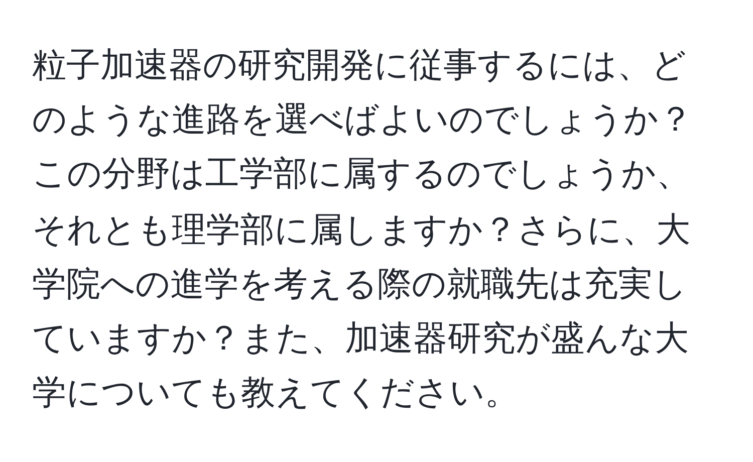 粒子加速器の研究開発に従事するには、どのような進路を選べばよいのでしょうか？この分野は工学部に属するのでしょうか、それとも理学部に属しますか？さらに、大学院への進学を考える際の就職先は充実していますか？また、加速器研究が盛んな大学についても教えてください。