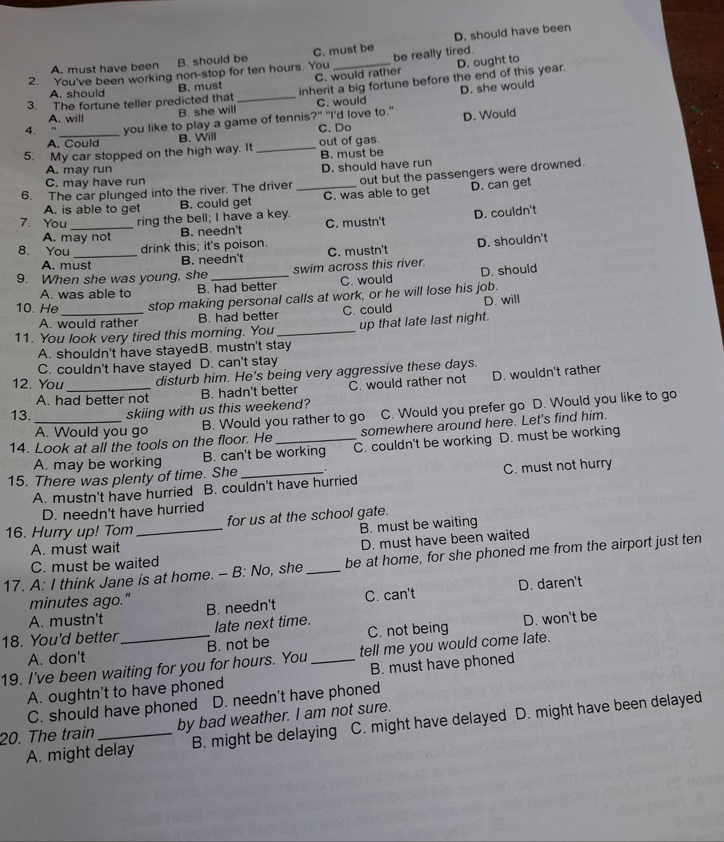 A. must have been B. should be C. must be D. should have been
2. You've been working non-stop for ten hours. You _be really tired.
A. should B. must C. would rather D. ought to
D. she would
3. The fortune teller predicted that _inherit a big fortune before the end of this year.
B. she will C. would
A. will
4.
C. Do D. Would
_you like to play a game of tennis?" "I'd love to."
A. Could B. Will
out of gas.
5. My car stopped on the high way. It_
B. must be
A. may run
D. should have run
C. may have run
out but the passengers were drowned.
6. The car plunged into the river. The driver_
A. is able to get B. could get C. was able to get D. can get
ring the bell; I have a key.
D. couldn't
7. You _C. mustn't
A. may not
B. needn't
drink this; it's poison.
D. shouldn't
8. You _C. mustn't
A. must B. needn't
9. When she was young, she_ swim across this river.
A. was able to B. had better C. would D. should
10. He_
stop making personal calls at work, or he will lose his job.
A. would rather B. had better C. could D. will
11. You look very tired this morning. You _up that late last night.
A. shouldn't have stayedB. mustn't stay
C. couldn't have stayed D. can't stay
disturb him. He's being very aggressive these days.
12. You_ C. would rather not D. wouldn't rather
A. had better not B. hadn't better
A. Would you go B. Would you rather to go C. Would you prefer go D. Would you like to go
13._
skiing with us this weekend?
14. Look at all the tools on the floor. He_ somewhere around here. Let's find him.
A. may be working B. can't be working C. couldn't be working D. must be working
15. There was plenty of time. She_
C. must not hurry
A. mustn't have hurried B. couldn't have hurried
D. needn't have hurried
16. Hurry up! Tom _for us at the school gate.
B. must be waiting
A. must wait
D. must have been waited
17. A: I think Jane is at home. - B: No, she _be at home, for she phoned me from the airport just ten
C. must be waited
minutes ago." D. daren't
A. mustn't B. needn't C. can't
C. not being D. won't be
18. You'd better _late next time.
A. don't B. not be
19. I've been waiting for you for hours. You _tell me you would come late.
A. oughtn't to have phoned B. must have phoned
C. should have phoned D. needn't have phoned
20. The train_ by bad weather. I am not sure.
A. might delay B. might be delaying C. might have delayed D. might have been delayed