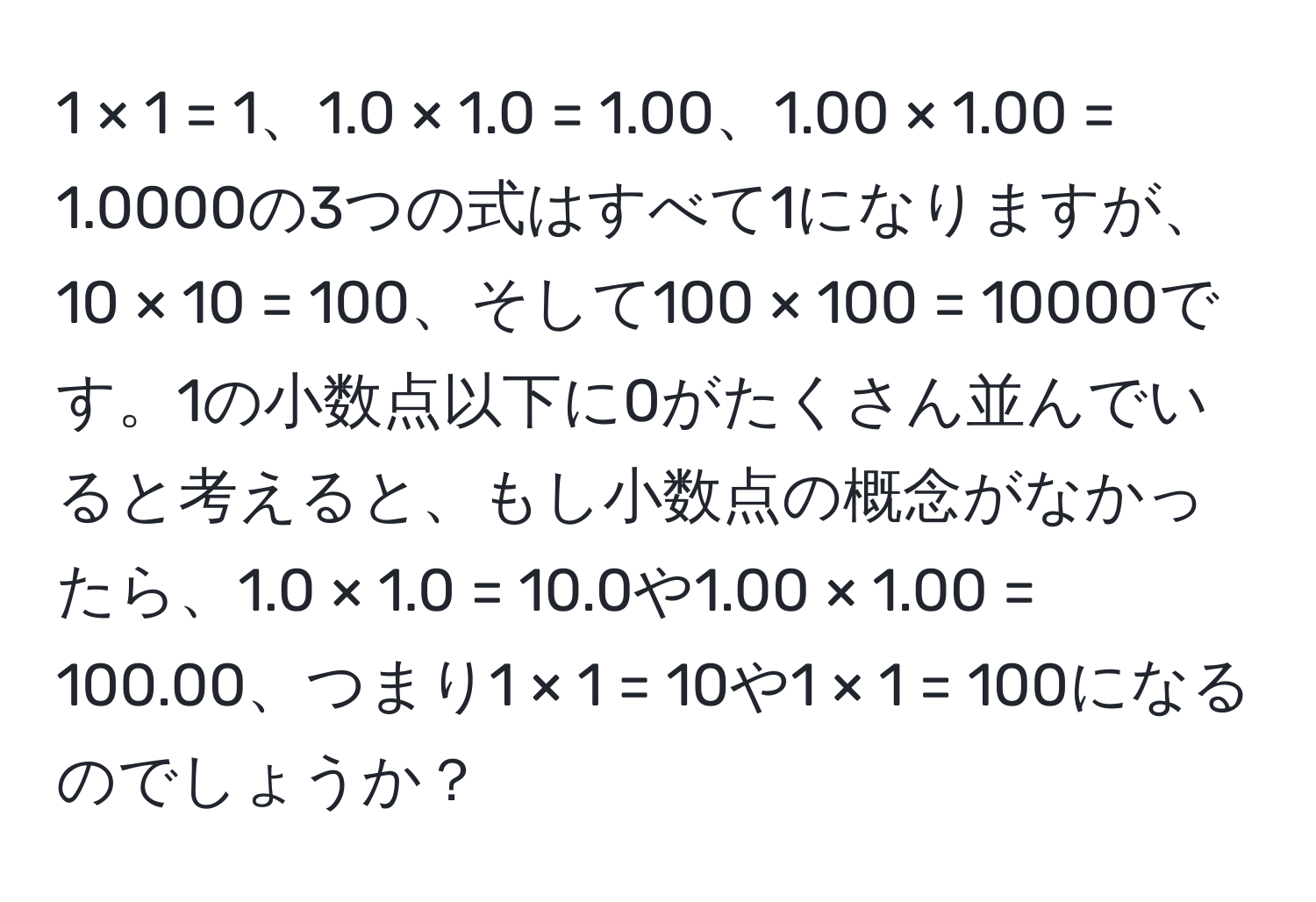 1 × 1 = 1、1.0 × 1.0 = 1.00、1.00 × 1.00 = 1.0000の3つの式はすべて1になりますが、10 × 10 = 100、そして100 × 100 = 10000です。1の小数点以下に0がたくさん並んでいると考えると、もし小数点の概念がなかったら、1.0 × 1.0 = 10.0や1.00 × 1.00 = 100.00、つまり1 × 1 = 10や1 × 1 = 100になるのでしょうか？