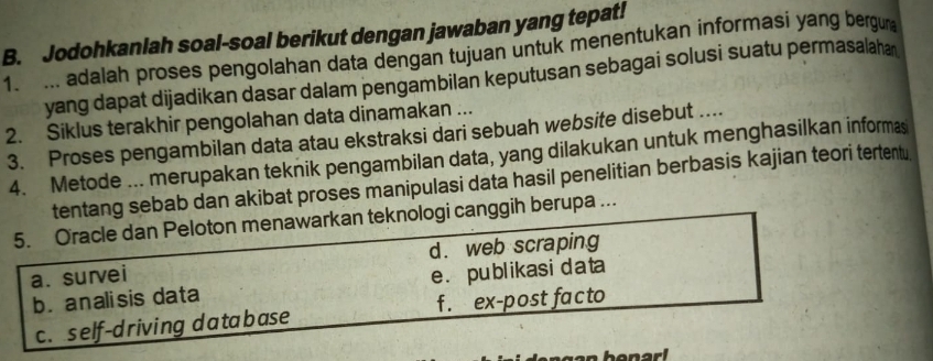 Jodohkanlah soal-soal berikut dengan jawaban yang tepat!
1. ... adalah proses pengolahan data dengan tujuan untuk menentukan informasi yang bergun
yang dapat dijadikan dasar dalam pengambilan keputusan sebagai solusi suatu permasalahan
2. Siklus terakhir pengolahan data dinamakan ...
3. Proses pengambilan data atau ekstraksi dari sebuah website disebut ....
4. Metode ... merupakan teknik pengambilan data, yang dilakukan untuk menghasilkan informas
tentang sebab dan akibat proses manipulasi data hasil penelitian berbasis kajian teori tertentu
5. Oracle dan Peloton menawarkan teknologi canggih berupa ...
d. web scraping
a. survei
b. analisis data e. publikasi data
c. self-driving database f. ex-post facto
n benar!