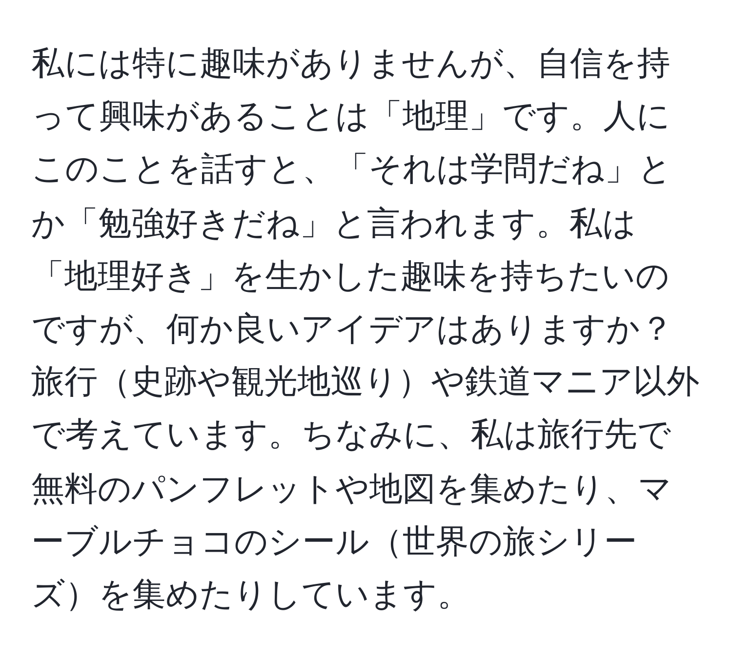 私には特に趣味がありませんが、自信を持って興味があることは「地理」です。人にこのことを話すと、「それは学問だね」とか「勉強好きだね」と言われます。私は「地理好き」を生かした趣味を持ちたいのですが、何か良いアイデアはありますか？旅行史跡や観光地巡りや鉄道マニア以外で考えています。ちなみに、私は旅行先で無料のパンフレットや地図を集めたり、マーブルチョコのシール世界の旅シリーズを集めたりしています。