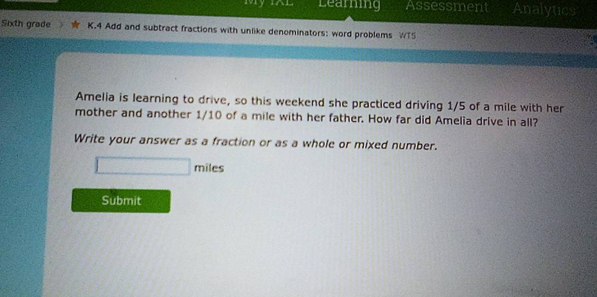 IAL Learning Assessment Analytics 
Sixth grade K.4 Add and subtract fractions with unlike denominators: word problems WT5 
a 
Amelia is learning to drive, so this weekend she practiced driving 1/5 of a mile with her 
mother and another 1/10 of a mile with her father. How far did Amelia drive in all? 
Write your answer as a fraction or as a whole or mixed number.
□ miles
Submit