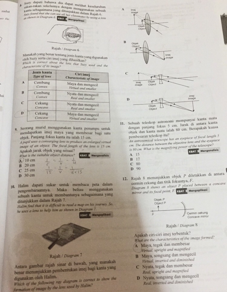 Suzy dapati bahawa dia dapat melihat keseluruhan
akan-rakan sekelasnya dengan menggunakan sebuah 
kanta scbagaimana yang ditunjukkan dalam Rajah 6.
sudut Suzy found that she can see all her classmates by using a lens
ws the as shown in Diagram 6
KBAT Mengaplikasi
/ Diagram 6
Manakah yang benar tentang jenis kanta yang digunakan
oleh Suzy serta ciri imej yang dihasilkan?
which is correct about the lens that Suzy used and the
haracteristic of its image?
lui
11. Sebuah teleskop astronomi mempunyai kanta mata
9, Seorang murid menggunakan kanta penumpu untuk dengan panjang fokus 5 cm. Jarak di antara kanta
mendapatkan imej maya yang membesar bagi satu objek dan kanta mata ialah 80 cm. Berapakah kuasa
objek. Panjang fokus kanta itu ialah 15 cm.
An astronomical telescope has an eyepiece of focal length 5
A pupil uses a converging lens to produce an enlarged virtual pembesaran teleskop itu?
image of an object. The focal length of the lens is 15 cm cm. The distance between the objective lens and the eyepiece
What is the suitable object distance? KBAT  Menganalisis A 15 is 80 cm. What is the magnifying power of the telescope?
Apakah jarak objek yang sesuai?
KBAT  Menganalisis
④ 10 cm B 17
B 20 cm C 80
C 25 cm D 90
D 30 cm
10. Halim dapati sukar untuk membaca peta dalam 12. Rajah 8 menunjukkan objek P diletakkan di antara
pengembaraannya. Maka beliau menggunakan cermin cekung dan titik fokusnya, F.
Diagram 8 shows an object P placed between a concave
sebuah kanta untuk membantunya sebagaimana yang mirror and its focal point, F. KBAT Mengaplikasi
ditunjukkan dalam Rajah 7.
Objek P
Halim find that it is difficult to read a map on his journey. So, Object P
he uses a lens to help him as shown in Diagram 7
KBAT  Mengaplikasi F Cermin cekung
Concave mirror
Rajah / Diagram 8
Apakah ciri-ciri imej terbentuk?
What are the characteristics of the image formed?
A Maya, tegak dan membesar
Rajah / Diagram 7 Virtual, upright and magnified
B Maya, songsang dan mengecil
Antara gambar rajah sinar di bawah, yang manakah Virtual, inverted and diminished
benar menunjukkan pembentukan imej bagi kanta yang C Nyata, tegak dan membesar
digunakan oleh Halim. Real, upright and magnified
Which of the following ray diagram is correct to show the D Nyata, songsang dan mengecil
formation of image by the lens used by Halim? Real, inverted and diminished