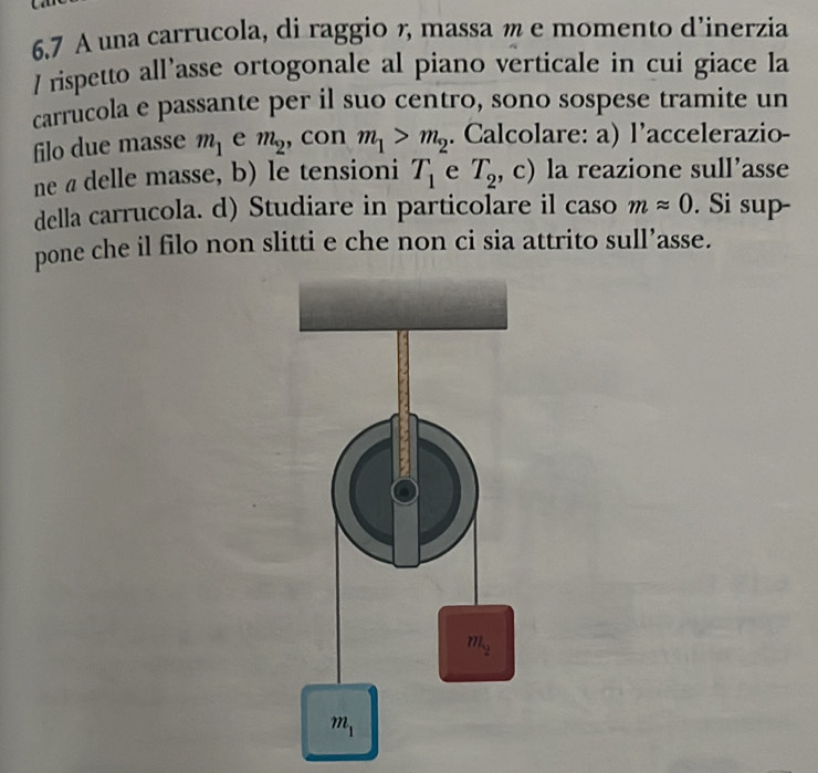 6.7 A una carrucola, di raggio , massa m e momento d’inerzia
/ rispetto all’asse ortogonale al piano verticale in cui giace la
carrucola e passante per il suo centro, sono sospese tramite un
filo due masse m_1 e m_2 , con m_1>m_2. Calcolare: a) l’accelerazio-
ne a delle masse, b) le tensioni T_1 e T_2 , c) la reazione sull’asse
della carrucola. d) Studiare in particolare il caso mapprox 0. Si sup-
pone che il filo non slitti e che non ci sia attrito sull’asse.