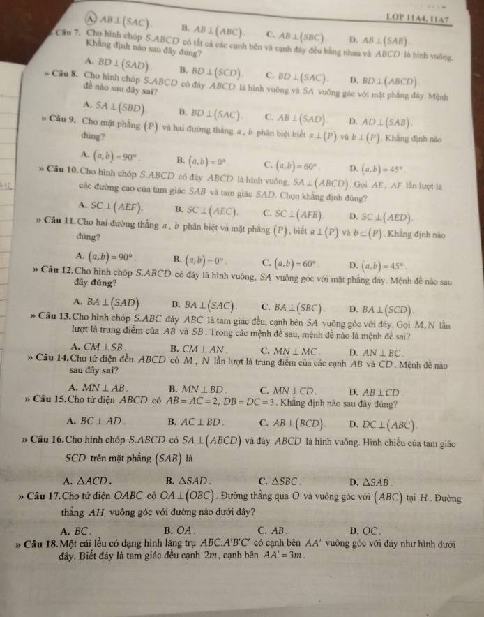 LOP 11A4, 11A7
A. AB⊥ (SAC). B. AB⊥ (ABC). C. AB⊥ (SBC). D. AB⊥ (SAB).. Câu 7. Cho hình chóp S.ABCD có tắt cả các cạnh bên và cạnh đây đều bằng nhau và ABCD là hình vuỡng.
Khẳng định nào sau đây đùng?
A. BD⊥ (SAD). B. BD⊥ (SCD) C. BD⊥ (SAC). D. BD⊥ (ABCD).
Câu 8. Cho hình chóp đề não sau đây sai?
S.ABCD có đây ABCD là hình vuông và SA vuỡng góc với mật phảng đây. Mệnh
A. SA⊥ (SBD) B. BD⊥ (SAC). C. AB⊥ (SAD) D. AD⊥ (SAB).
# Câu 9. Cho mặt phẳng (P) và hai đường thắng a , b phân biệt biết a⊥ (P) và b⊥ (P). Khắng định nào
dùng?
A. (a,b)=90°. B. (a,b)=0°. C. (a,b)=60°. D. (a,b)=45°.
* Cầu 10.Cho hình chóp S.ABCD có đáy ABCD là hình vuông. SA⊥ (ABCD). Gọi AE , AF lẫn lượt là
các đường cao của tam giác SAB và tam giác SAD. Chọn khẳng định đúng?
A. SC⊥ (AEF). B. SC⊥ (AEC). C. SC⊥ (AFB). D. SC⊥ (AED).
» Cầu 11.Cho hai đường thẳng a , b phân biệt và mặt phầng (P) , biết a⊥ (P) vá b⊂ (P) Khẳng định nào
đúng?
A. (a,b)=90°. B. (a,b)=0°. C. (a,b)=60°. D. (a,b)=45°.
* Cầu 12.Cho hình chóp S.ABCD có đáy là hình vuông, SA vuông góc với mặt phẳng đáy. Mệnh đề nào sau
đây đúng?
A. BA⊥ (SAD) B. BA⊥ (SAC). C. BA⊥ (SBC) D. BA⊥ (SCD).
» Câu 13.Cho hình chóp S.AB C đảy ABC là tam giác đều, cạnh bên SA vuông góc với đảy. Gọi M,N lần
lượt là trung điểm của AB và SB . Trong các mệnh để sau, mệnh đề nào là mệnh đề sai?
A. CM⊥ SB. B. CM⊥ AN. C. MN⊥ MC. D. AN⊥ BC.
* Câu 14.Cho tứ diện đều ABCD có M , N lần lượt là trung điểm của các cạnh AB và CD. Mệnh đề nào
sau dây sai?
A. MN⊥ AB. B. MN⊥ BD. C. MN⊥ CD. D. AB⊥ CD.
# Câu 15. Cho tứ diện ABCD có AB=AC=2,DB=DC=3. Khẳng định nào sau đây đủng?
A. BC⊥ AD. B. AC⊥ BD. C. AB⊥ (BCD) D. DC⊥ (ABC).
» Câu 16.Cho hình chóp S.ABCD có SA⊥ (ABCD) và đây ABCD là hình vuông. Hình chiếu của tam giác
SCD trên mặt phẳng (SAB) là
A. △ ACD. B. △ SAD. C. △ SBC. D. △ SAB.
# Câu 17.Cho tứ diện OABC có OA⊥ (OBC). Đường thẳng qua O và vuông góc với (ABC) tại H . Đường
thẳng AH vuông góc với đường nào dưới đây?
A. BC . B. OA . C. AB . D. OC .
# Câu 18.Một cái lều có dạng hình lăng trụ ABC.A'B'C' có cạnh bên AA' vuông góc với đảy như hình dưới
đây. Biết đáy là tam giác đều cạnh 2m, cạnh bên AA'=3m.