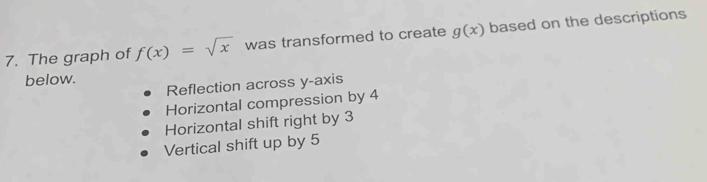 The graph of f(x)=sqrt(x) was transformed to create g(x) based on the descriptions
below.
Reflection across y-axis
Horizontal compression by 4
Horizontal shift right by 3
Vertical shift up by 5