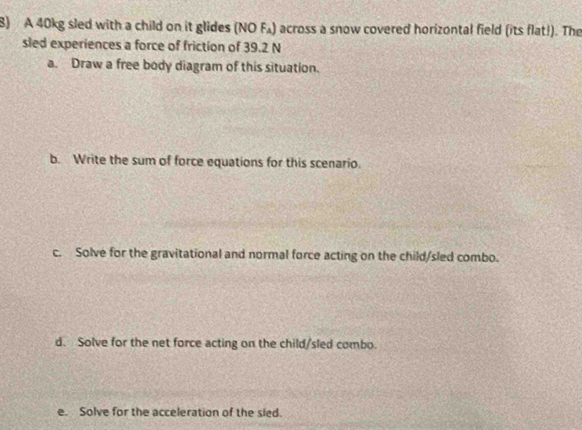 A 40kg sled with a child on it glides (NO F₄) across a snow covered horizontal field (its flat!). The 
sled experiences a force of friction of 39.2 N
a. Draw a free body diagram of this situation. 
b. Write the sum of force equations for this scenario. 
c. Solve for the gravitational and normal force acting on the child/sled combo. 
d. Solve for the net force acting on the child/sled combo. 
e. Solve for the acceleration of the sied.