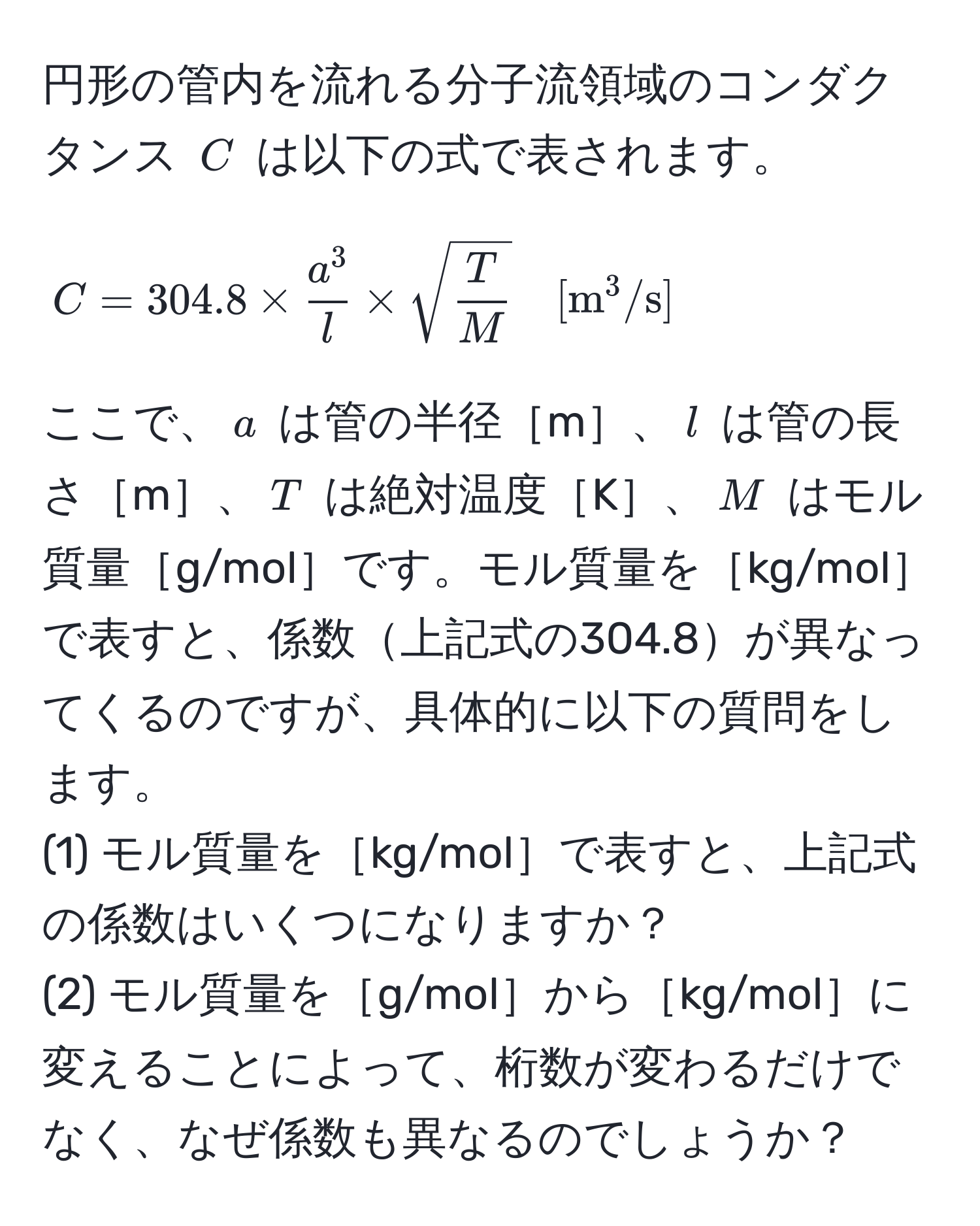 円形の管内を流れる分子流領域のコンダクタンス ( C ) は以下の式で表されます。

[
C = 304.8 * fraca^3l * sqrt(fracT)M quad [m^(3/s)]
]

ここで、( a ) は管の半径［m］、( l ) は管の長さ［m］、( T ) は絶対温度［K］、( M ) はモル質量［g/mol］です。モル質量を［kg/mol］で表すと、係数上記式の304.8が異なってくるのですが、具体的に以下の質問をします。
(1) モル質量を［kg/mol］で表すと、上記式の係数はいくつになりますか？
(2) モル質量を［g/mol］から［kg/mol］に変えることによって、桁数が変わるだけでなく、なぜ係数も異なるのでしょうか？