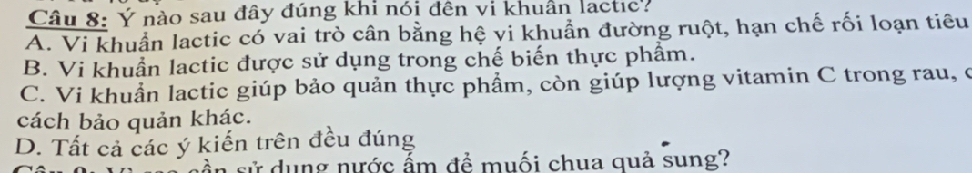 Ý nào sau đây đúng khi nói đên vi khuẩn lactic?
A. Vi khuẩn lactic có vai trò cân bằng hệ vi khuẩn đường ruột, hạn chế rối loạn tiêu
B. Vi khuẩn lactic được sử dụng trong chế biến thực phẩm.
C. Vi khuẩn lactic giúp bảo quản thực phẩm, còn giúp lượng vitamin C trong rau, ở
cách bảo quản khác.
D. Tất cả các ý kiến trên đều đúng
ần sử dụng nước ấm để muối chua quả sung?