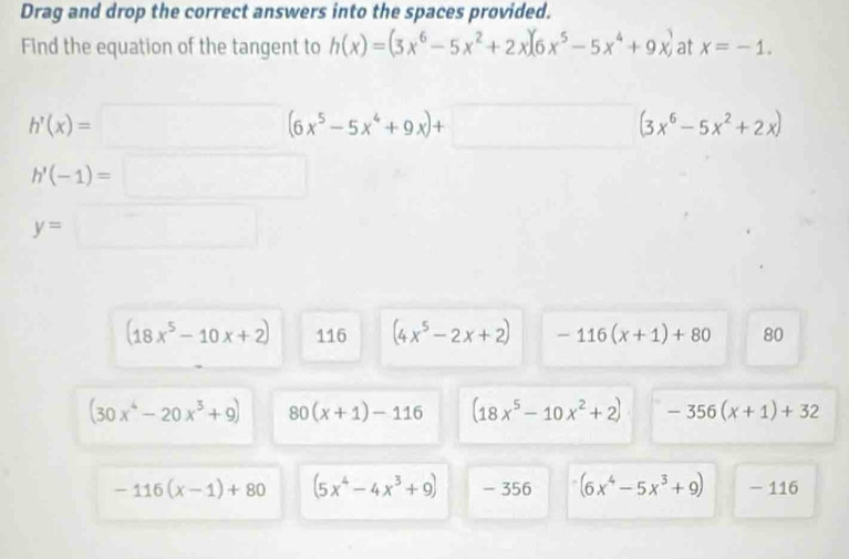 Drag and drop the correct answers into the spaces provided.
Find the equation of the tangent to h(x)=(3x^6-5x^2+2x)(6x^5-5x^4+9x) at x=-1.
h'(x)=□ (6x^5-5x^4+9x)+□ (3x^6-5x^2+2x)
h'(-1)=□
y=□
(18x^5-10x+2) 116 (4x^5-2x+2) -116(x+1)+80 80
(30x^4-20x^3+9) 80(x+1)-116 (18x^5-10x^2+2) -356(x+1)+32
-116(x-1)+80 (5x^4-4x^3+9) - 356 (6x^4-5x^3+9) - 116