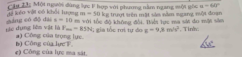 Một người dùng lực F hợp với phương nằm ngang một góc alpha =60°
để kéo vật có khối lượng m=50kg : trượt trên mặt sản nằm ngang một đoạn 
thẳng có độ dài s=10m i với tốc độ không đổi. Biết lực ma sát do mặt sản 
tác dụng lên vật là F_ms=85N; gia tốc rơi tự do g=9,8m/s^2. Tính: 
a) Công của trọng lực. 
b) Công của lực F. (1)^circ 
c) Công của lực ma sát.