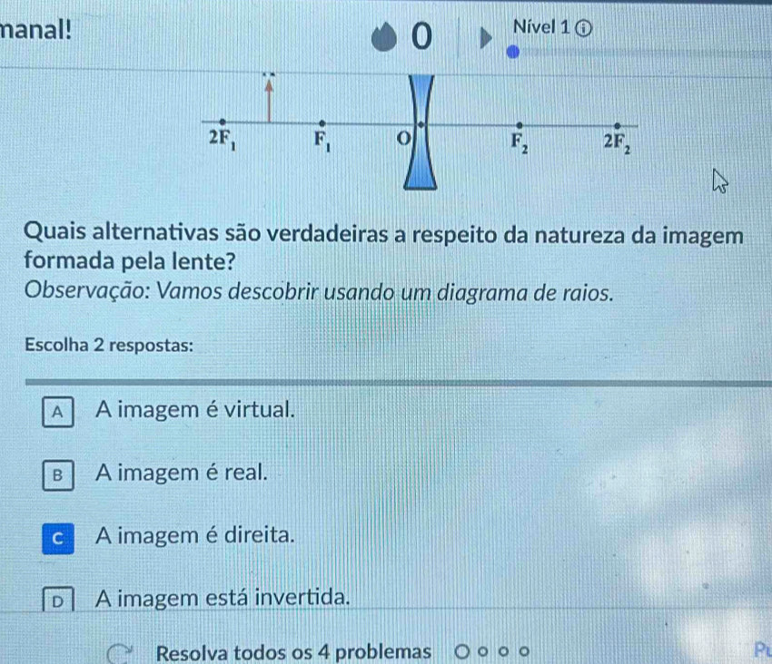 manal! Nível 1 ⓘ
0
Quais alternativas são verdadeiras a respeito da natureza da imagem
formada pela lente?
Observação: Vamos descobrir usando um diagrama de raios.
Escolha 2 respostas:
A A imagem é virtual.
B A imagem é real.
C A imagem é direita.
n A imagem está invertida.
Resolva todos os 4 problemas P