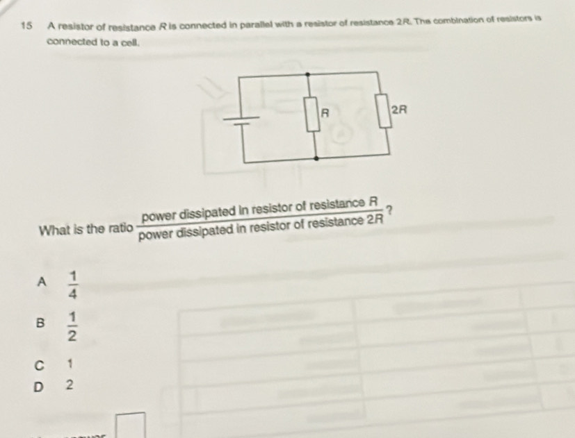 A resistor of resistance R is connected in parallel with a resistor of resistance 2R. The combination of resistors is
connected to a cell.
power dissipated in resisto  rofresistan ceR/ofresistan ce2R  ?
What is the ratio power dissipated in resistor
A  1/4 
B  1/2 
C 1
D 2