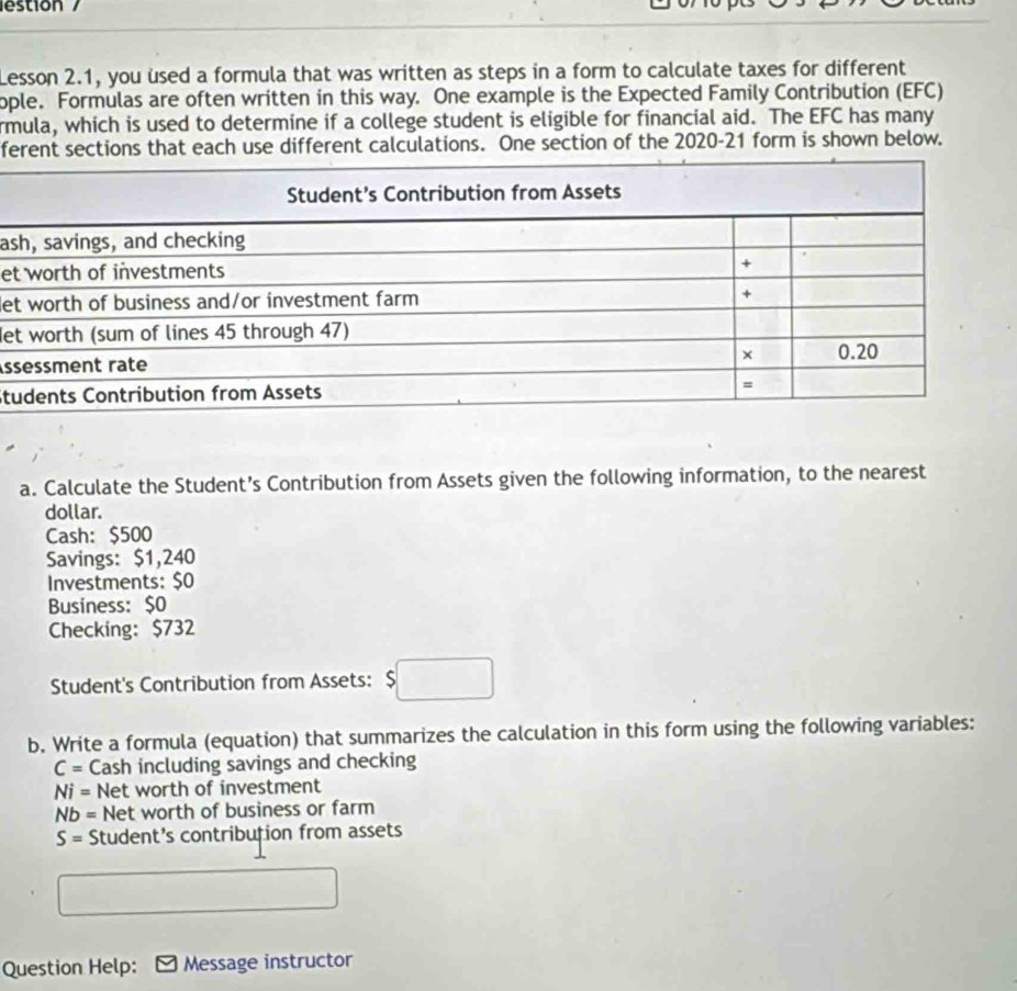 lestion 
Lesson 2.1, you used a formula that was written as steps in a form to calculate taxes for different 
ople. Formulas are often written in this way. One example is the Expected Family Contribution (EFC) 
rmula, which is used to determine if a college student is eligible for financial aid. The EFC has many 
ferent sections that each use different calculations. One section of the 2020-21 form is shown below. 
as 
et 
le 
Ne 
s 
St 
a. Calculate the Student’s Contribution from Assets given the following information, to the nearest 
dollar. 
Cash: $500
Savings: $1,240
Investments: $0
Business: $0
Checking: $732
Student's Contribution from Assets: $□
b. Write a formula (equation) that summarizes the calculation in this form using the following variables:
C= Cash including savings and checking
Ni= Net worth of investment
Nb= Net worth of business or farm
S= Student's contribution from assets 
Question Help: Message instructor