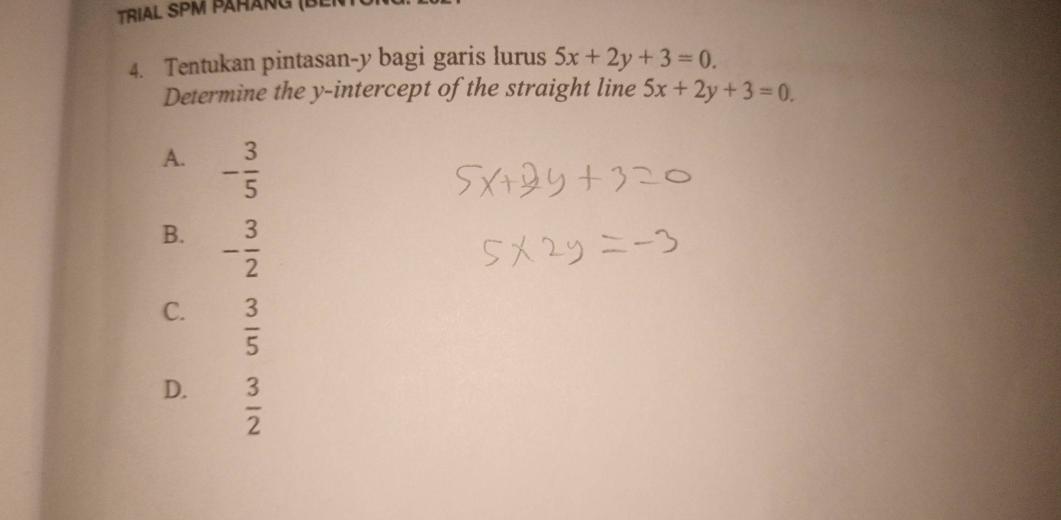 Trial SPM pähảng (be
4. Tentukan pintasan-y bagi garis lurus 5x+2y+3=0. 
Determine the y-intercept of the straight line 5x+2y+3=0.
A. - 3/5 
B. - 3/2 
C.  3/5 
D.  3/2 