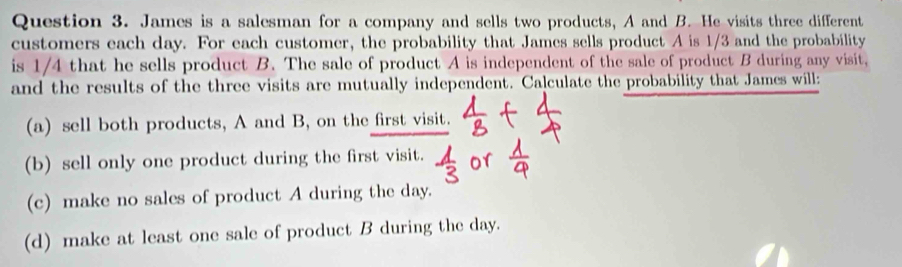 James is a salesman for a company and sells two products, A and B. He visits three different 
customers each day. For each customer, the probability that James sells product A is 1/3 and the probability 
is 1/4 that he sells product B. The sale of product A is independent of the sale of product B during any visit, 
and the results of the three visits are mutually independent. Calculate the probability that James will: 
(a) sell both products, A and B, on the first visit. 
(b) sell only one product during the first visit. 
(c) make no sales of product A during the day. 
(d) make at least one sale of product B during the day.