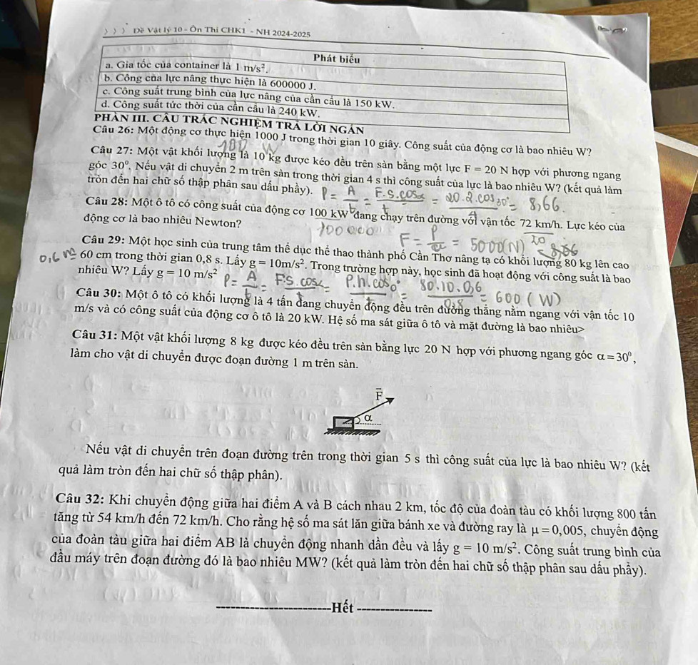 )) ) Đề Vật lý 10 - Ôn Thi CHK1 - NH 2024-2025
Một động cơ thực hiện 1000 J trong thời gian 10 giây. Công suất của động cơ là bao nhiêu W?
Câu 27: Một vật khối lượng là 10 kg được kéo đều trên sản bằng một lực F=20N hợp với phương ngang
góc 30°. Nếu vật di chuyển 2 m trên sản trong thời gian 4 s thì công suất của lực là bao nhiêu W? (kết quả làm
tròn đến hai chữ số thập phân sau dấu phầy).
Câu 28: Một ô tô có công suất của động cơ 100 kW đang chạy trên đường với vận tốc 72 km/h. Lực kéo của
động cơ là bao nhiêu Newton?
Câu 29: Một học sinh của trung tâm thể dục thể thao thành phố Cần Thơ nâng tạ có khối lượng 80 kg lên cao
60 cm trong thời gian 0,8 s. Lấy
nhiêu W? Lấy g=10m/s^2 g=10m/s^2 F. Trong trường hợp này, học sinh đã hoạt động với công suất là bao
Câu 30: Một ô tô có khối lượng là 4 tấn đang chuyển động đều trên đường thắng nằm ngang với vận tốc 10
m/s và có công suất của động cơ ô tô là 20 kW. Hệ số ma sát giữa ô tô và mặt đường là bao nhiêu>
Câu 31: Một vật khối lượng 8 kg được kéo đều trên sản bằng lực 20 N hợp với phương ngang góc alpha =30^0,
làm cho vật di chuyền được đoạn đường 1 m trên sàn.
F
α
Nếu vật di chuyển trên đoạn đường trên trong thời gian 5 s thì công suất của lực là bao nhiêu W? (kết
quả làm tròn đến hai chữ số thập phân).
Câu 32: Khi chuyển động giữa hai điểm A và B cách nhau 2 km, tốc độ của đoàn tàu có khối lượng 800 tấn
tăng từ 54 km/h đến 72 km/h. Cho rằng hệ số ma sát lăn giữa bánh xe và đường ray là mu =0,005 , chuyển động
của đoàn tàu giữa hai điểm AB là chuyền động nhanh dẫn đều và lấy g=10m/s^2. Công suất trung bình của
đầu máy trên đoạn đường đó là bao nhiêu MW? (kết quả làm tròn đến hai chữ số thập phân sau dấu phầy).
_-Hết_