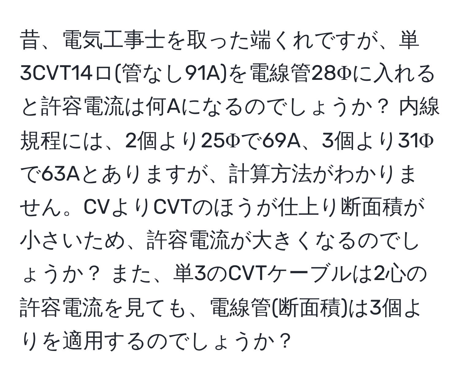 昔、電気工事士を取った端くれですが、単3CVT14ロ(管なし91A)を電線管28Φに入れると許容電流は何Aになるのでしょうか？ 内線規程には、2個より25Φで69A、3個より31Φで63Aとありますが、計算方法がわかりません。CVよりCVTのほうが仕上り断面積が小さいため、許容電流が大きくなるのでしょうか？ また、単3のCVTケーブルは2心の許容電流を見ても、電線管(断面積)は3個よりを適用するのでしょうか？