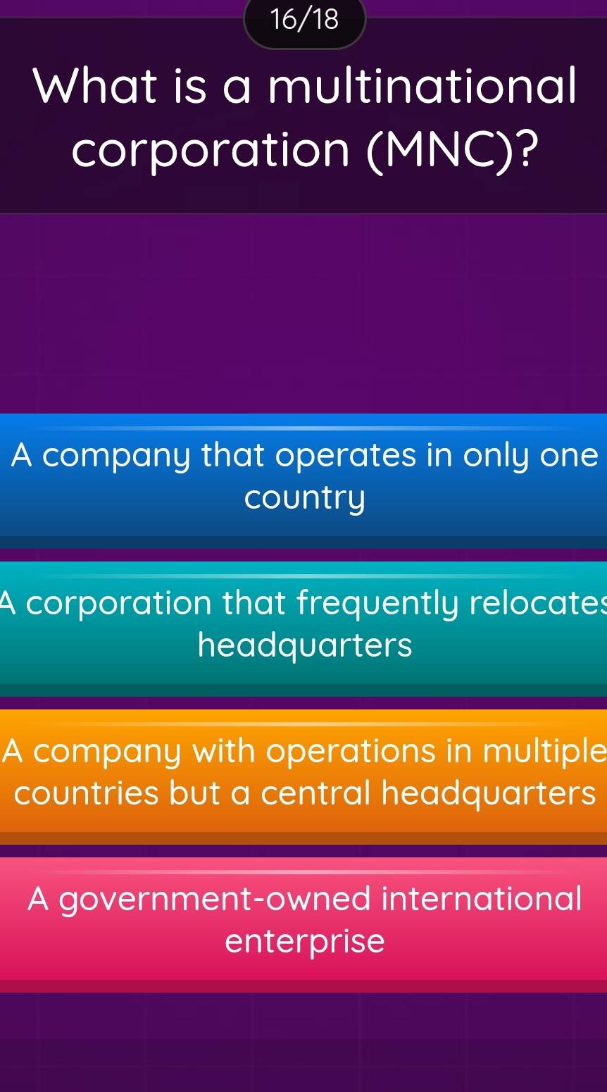 16/18
What is a multinational
corporation (MNC)?
A company that operates in only one
country
A corporation that frequently relocates
headquarters
A company with operations in multiple
countries but a central headquarters
A government-owned international
enterprise