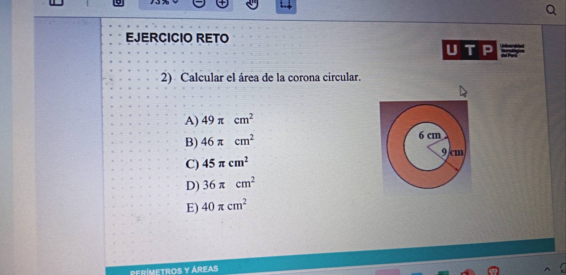 EJERCICIO RETO

T del Perá
2) Calcular el área de la corona circular.
A) 49π cm^2
B) 46π cm^2
C) 45π cm^2
D) 36π cm^2
E) 40π cm^2
PERÍMETROS Y ÁREAS