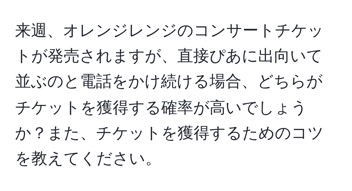 来週、オレンジレンジのコンサートチケットが発売されますが、直接ぴあに出向いて並ぶのと電話をかけ続ける場合、どちらがチケットを獲得する確率が高いでしょうか？また、チケットを獲得するためのコツを教えてください。