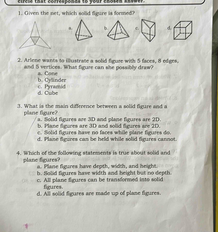 circle that corresponds to your chosen answer.
1. Given the net, which solid figure is formed?
a
c
2. Arlene wants to illustrate a solid figure with 5 faces, 8 edges,
and 5 vertices. What figure can she possibly draw?
a. Cone
b. Cylinder
c. Pyramid
d. Cube
3. What is the main difference between a solid figure and a
plane figure?
a. Solid figures are 3D and plane figures are 2D.
b. Plane figures are 3D and solid figures are 2D.
c. Solid figures have no faces while plane figures do.
d. Plane figures can be held while solid figures cannot.
4. Which of the following statements is true about solid and
plane figures?
a. Plane figures have depth, width, and height.
b. Solid figures have width and height but no depth.
c. All plane figures can be transformed into solid
figures.
d. All solid figures are made up of plane figures.