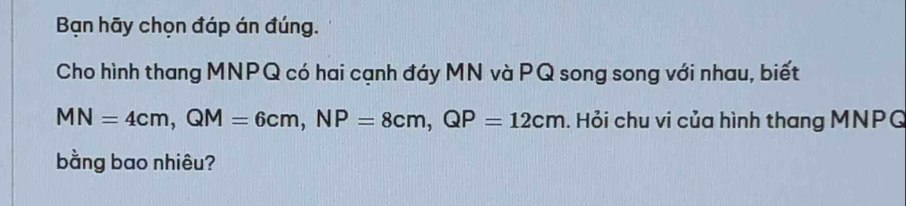 Bạn hãy chọn đáp án đúng. 
Cho hình thang MNPQ có hai cạnh đáy MN và PQ song song với nhau, biết
MN=4cm, QM=6cm, NP=8cm, QP=12cm. Hỏi chu vi của hình thang MNPG
bằng bao nhiêu?