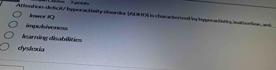 Choice 2 points
Attention-deficit/ hyperactivity disorder (ADHD) is characterized by hyperactivity, inattention, and
lower IQ
impulsiveness
learning disabilities
dyslexia