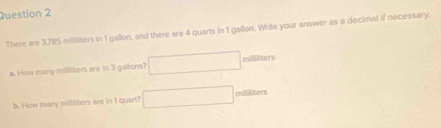 There are 3,785 mililiters in 1 gallon, and there are 4 quarts in 1 gallon. Write your answer as a decimal if necessary. 
a. How many milliliters are in 3 gallons? □ milliliters
b. How many milliliters are in 1 quart? □ milliliters