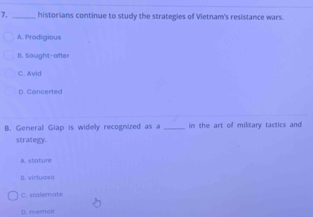 historians continue to study the strategies of Vietnam's resistance wars.
A. Prodigious
B. Sought-after
C. Avid
D. Concerted
8. General Giap is widely recognized as a _in the art of military tactics and
strategy.
A. stature
B. virtuoso
C. stalemate
D. memoir