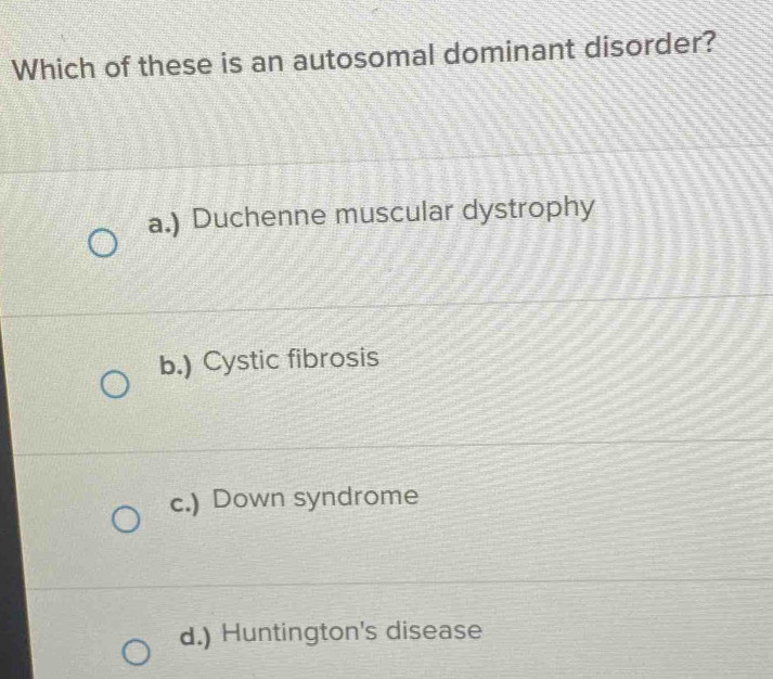 Which of these is an autosomal dominant disorder?
a.) Duchenne muscular dystrophy
b.) Cystic fibrosis
c.) Down syndrome
d.) Huntington's disease