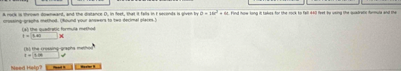 A rock is thrown downward, and the distance D, in feet, that it falls in t seconds is given by D=16t^2+6t. Find how long it takes for the rock to fall 440 feet by using the quadratic formula and the 
crossing-graphs method. (Round your answers to two decimal places.) 
(a) the quadratic formula method
t=□ 5.40*
(b) the crossing-graphs method
t=□ 5.0 sqrt() 
Need Help? - Mastor It