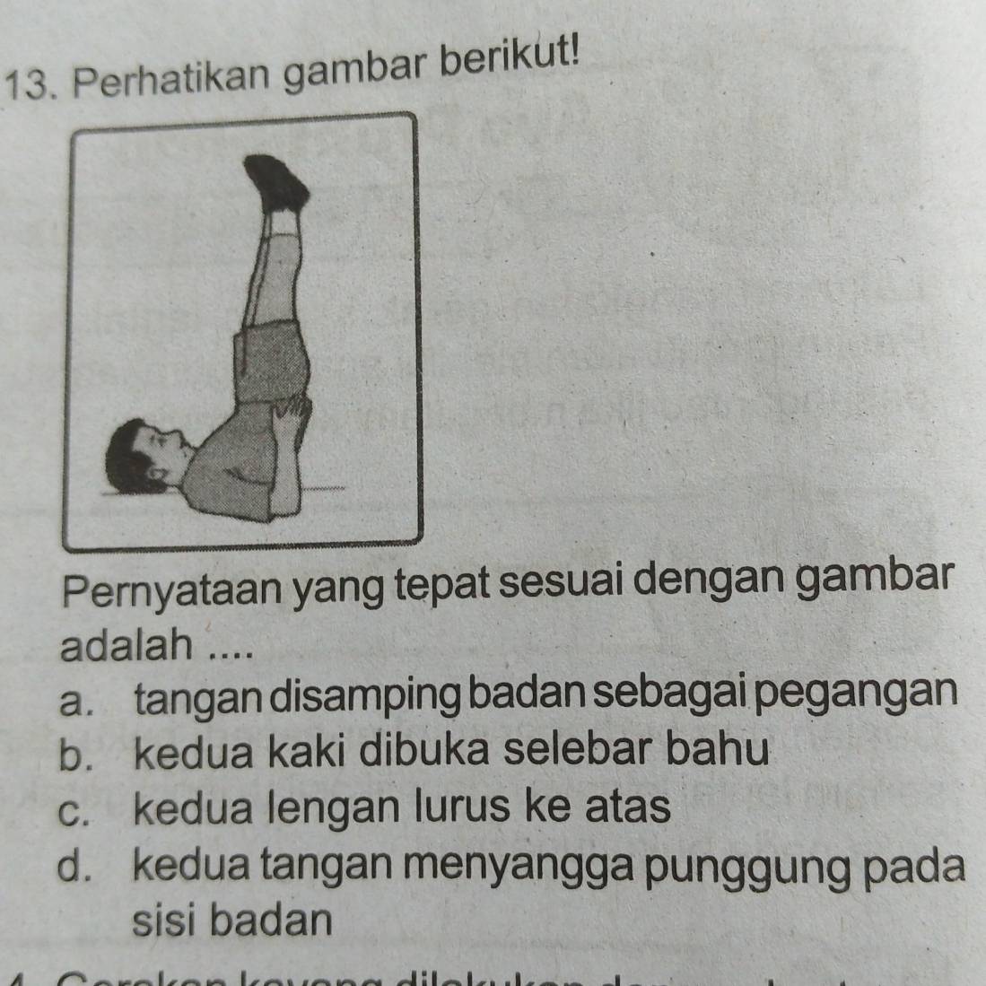 Perhatikan gambar berikut!
Pernyataan yang tepat sesuai dengan gambar
adalah ....
a. tangan disamping badan sebagai pegangan
b. kedua kaki dibuka selebar bahu
c. kedua lengan lurus ke atas
d. kedua tangan menyangga punggung pada
sisi badan