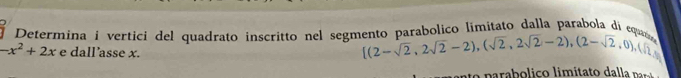 Determina i vertici del quadrato inscritto nel segmento parabolico limitato dalla parabola di eq
-x^2+2x e dall’asse x.
[(2-sqrt(2),2sqrt(2)-2),(sqrt(2),2sqrt(2)-2),(2-sqrt(2),0),(sqrt(2),0)