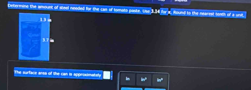 Determine the amount of steel needed for the can of tomato paste. Use 3.14 for Round to the nearest tenth of a unit.
1.3
3.7 in
The surface area of the can is approximately in in^2 in^3