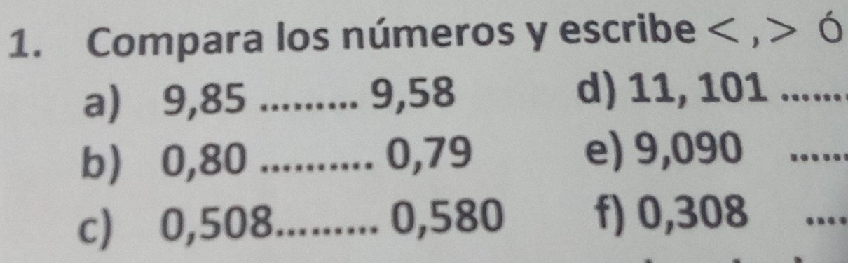 Compara los números y escribe , Ó 
a) 9,85......... 9,58 d) 11, 101
b) 0,80.......... 0,79 e) 9,090 _ 
c) 0,508......... 0,580 f) 0,308
_