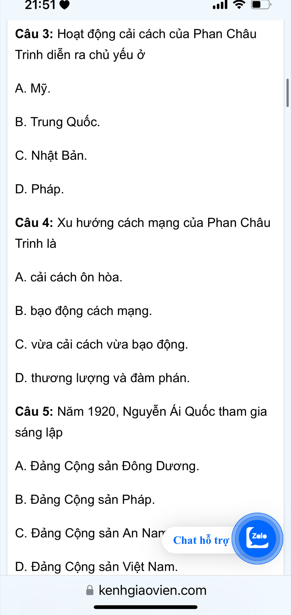 21:51 
Câu 3: Hoạt động cải cách của Phan Châu
Trinh diễn ra chủ yếu ở
A. Mỹ.
B. Trung Quốc.
C. Nhật Bản.
D. Pháp.
Câu 4: Xu hướng cách mạng của Phan Châu
Trinh là
A. cải cách ôn hòa.
B. bạo động cách mạng.
C. vừa cải cách vừa bạo động.
D. thương lượng và đàm phán.
Câu 5: Năm 1920, Nguyễn Ái Quốc tham gia
sáng lập
A. Đảng Cộng sản Đông Dương.
B. Đảng Cộng sản Pháp.
C. Đảng Cộng sản An Nam Chat hỗ trợ Zalo
D. Đảng Cộng sản Việt Nam.
kenhgiaovien.com