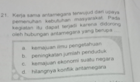 Kerja sama antarnegara terwujud dari upaya
pemenuhan kebutuhan masyarakat. Pada
kegiatan itu dapat terjadi karena didorong
oleh hubungan antarnegara yang berupa ....
a. kemajuan ilmu pengetahuan
b. peningkatan jumlah penduduk
c. kemajuan ekonomi suatu negara
d. hilangnya konflik antarnegara