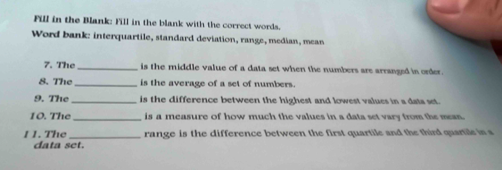 Fill in the Blank: Fill in the blank with the correct words. 
Word bank: interquartile, standard deviation, range, median, mean 
7. The _is the middle value of a data set when the numbers are arranged in order. 
8. The _is the average of a set of numbers. 
9. The _is the difference between the highest and lowest values in a data set. 
10. The_ is a measure of how much the values in a data set vary from the mean. 
1 1. The_ range is the difference between the first quartile and the third quartile in a 
data set.