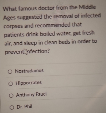 What famous doctor from the Middle
Ages suggested the removal of infected
corpses and recommended that
patients drink boiled water, get fresh
air, and sleep in clean beds in order to
prevent infection?
Nostradamus
Hippocrates
Anthony Fauci
Dr. Phil