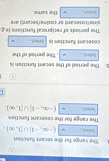 The range for the secant function 
Select... (-∈fty ,-1]∪ [1,∈fty ). 
The range for the cosecant function 
Select... (-∈fty ,-1]∪ [1,∈fty ). 
I
1
0. The period of the secant function is 
Select... . The period of the 
cosecant function is Select... 
The periods of reciprocal functions (e.g. 
sine/cosecant or cosine/secant) are 
Select... the same.