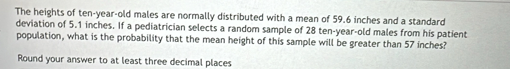 The heights of ten-year-old males are normally distributed with a mean of 59.6 inches and a standard 
deviation of 5.1 inches. If a pediatrician selects a random sample of 28 ten-year-old males from his patient 
population, what is the probability that the mean height of this sample will be greater than 57 inches? 
Round your answer to at least three decimal places