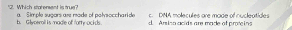 Which statement is true?
a. Simple sugars are made of polysaccharide c. DNA molecules are made of nucleotides
b. Glycerol is made of fatty acids. d. Amino acids are made of proteins